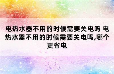 电热水器不用的时候需要关电吗 电热水器不用的时候需要关电吗,哪个更省电